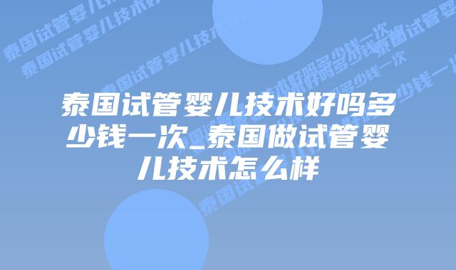 泰国试管婴儿技术好吗多少钱一次_泰国做试管婴儿技术怎么样