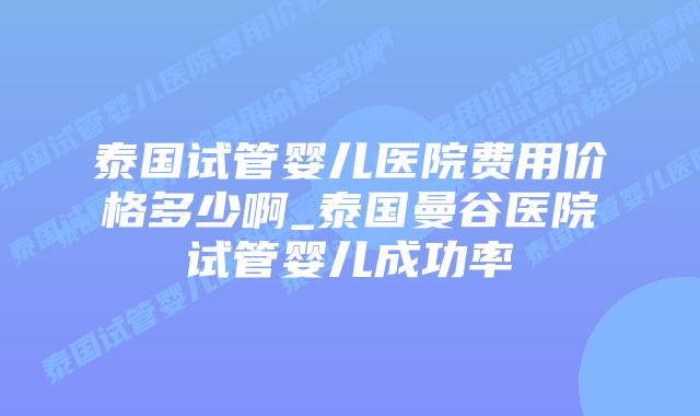 泰国试管婴儿医院费用价格多少啊_泰国曼谷医院试管婴儿成功率
