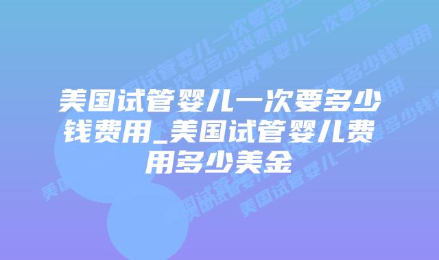 美国试管婴儿一次要多少钱费用_美国试管婴儿费用多少美金