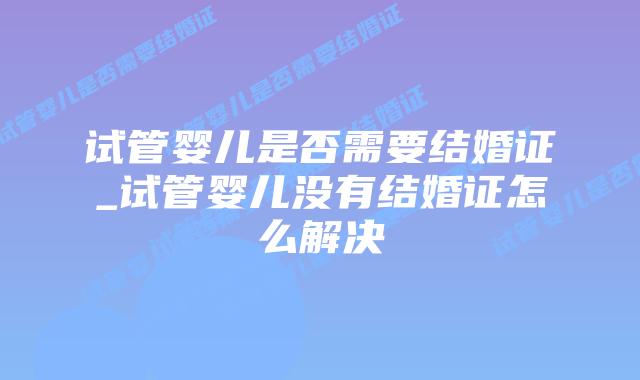 试管婴儿是否需要结婚证_试管婴儿没有结婚证怎么解决