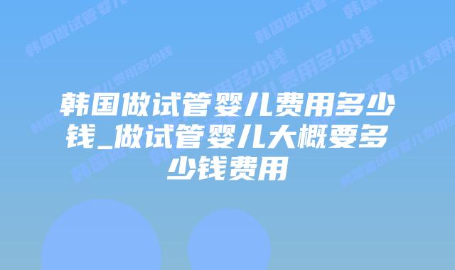 韩国做试管婴儿费用多少钱_做试管婴儿大概要多少钱费用