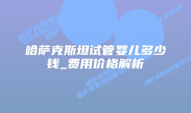 哈萨克斯坦试管婴儿多少钱_费用价格解析