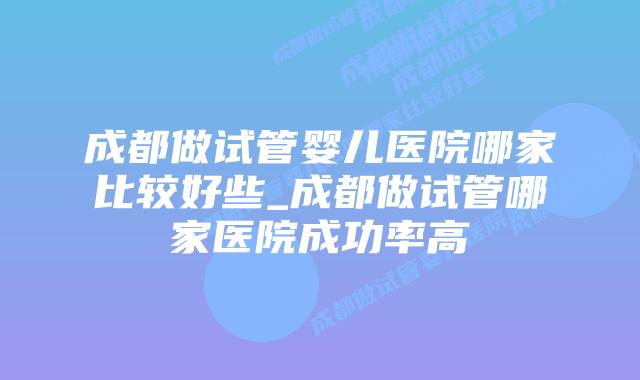 成都做试管婴儿医院哪家比较好些_成都做试管哪家医院成功率高