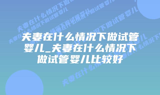 夫妻在什么情况下做试管婴儿_夫妻在什么情况下做试管婴儿比较好