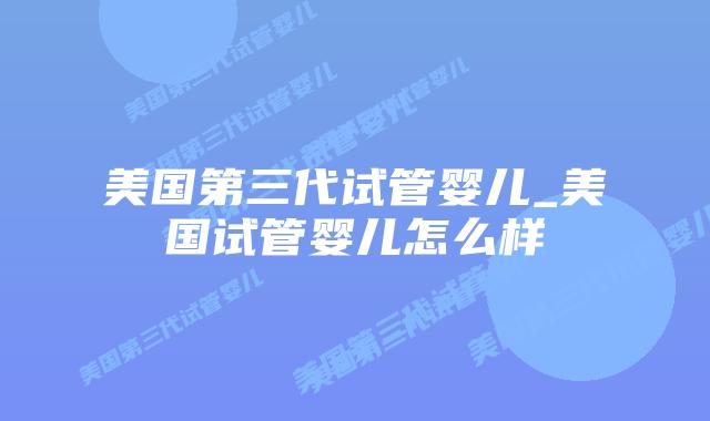 美国第三代试管婴儿_美国试管婴儿怎么样