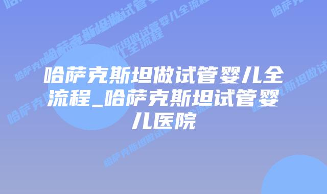 哈萨克斯坦做试管婴儿全流程_哈萨克斯坦试管婴儿医院