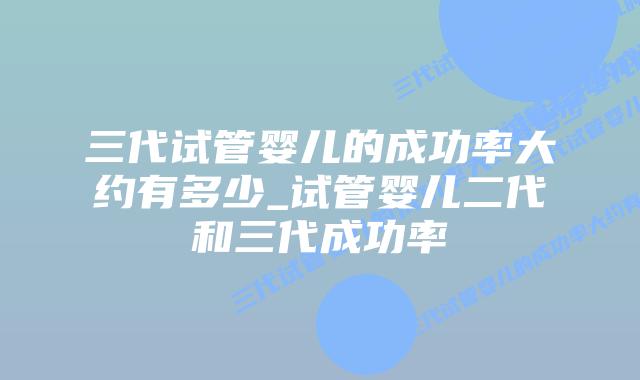 三代试管婴儿的成功率大约有多少_试管婴儿二代和三代成功率