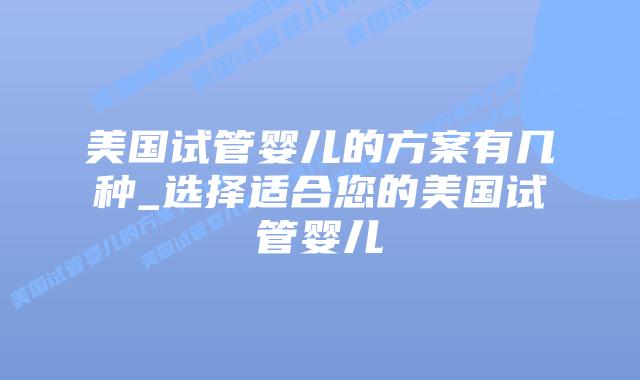 美国试管婴儿的方案有几种_选择适合您的美国试管婴儿
