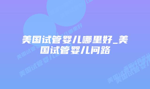 美国试管婴儿哪里好_美国试管婴儿问路