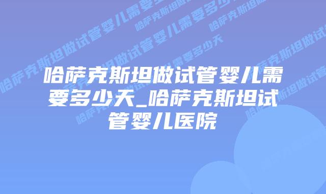 哈萨克斯坦做试管婴儿需要多少天_哈萨克斯坦试管婴儿医院