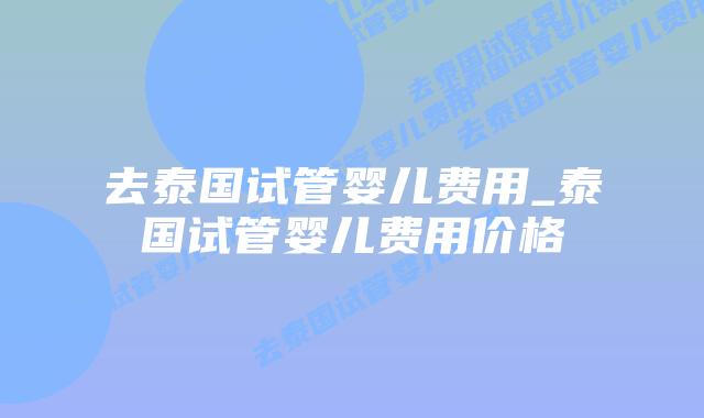 去泰国试管婴儿费用_泰国试管婴儿费用价格
