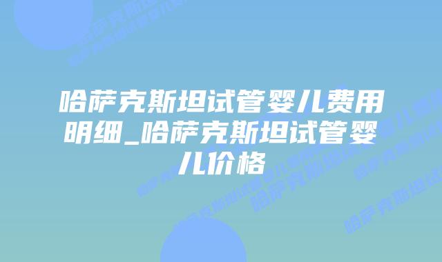 哈萨克斯坦试管婴儿费用明细_哈萨克斯坦试管婴儿价格