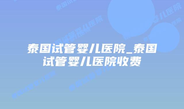 泰国试管婴儿医院_泰国试管婴儿医院收费