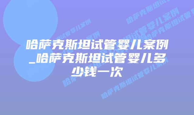 哈萨克斯坦试管婴儿案例_哈萨克斯坦试管婴儿多少钱一次
