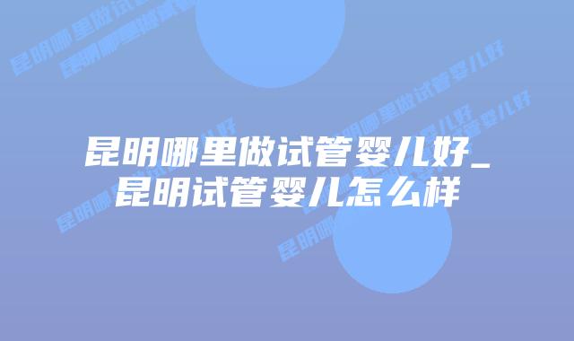 昆明哪里做试管婴儿好_昆明试管婴儿怎么样