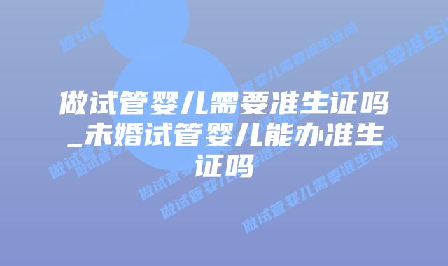 做试管婴儿需要准生证吗_未婚试管婴儿能办准生证吗