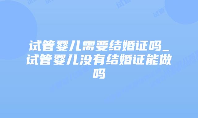 试管婴儿需要结婚证吗_试管婴儿没有结婚证能做吗