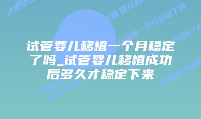 试管婴儿移植一个月稳定了吗_试管婴儿移植成功后多久才稳定下来