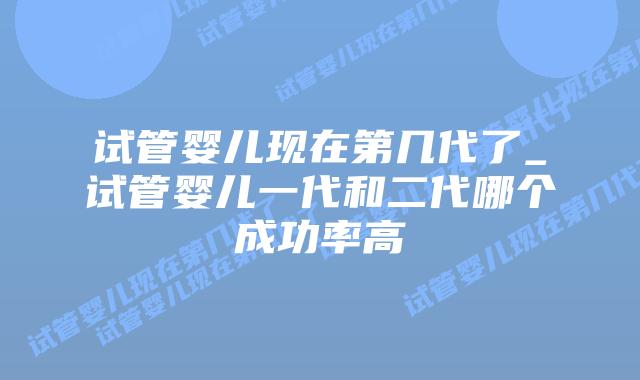 试管婴儿现在第几代了_试管婴儿一代和二代哪个成功率高