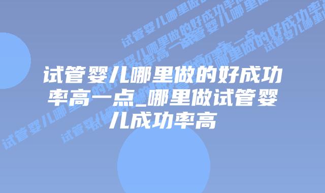 试管婴儿哪里做的好成功率高一点_哪里做试管婴儿成功率高