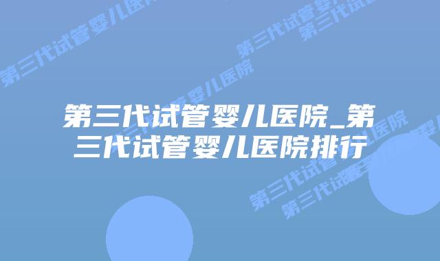 第三代试管婴儿医院_第三代试管婴儿医院排行