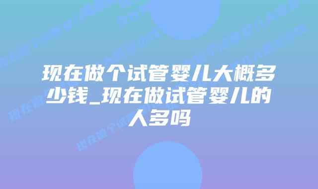 现在做个试管婴儿大概多少钱_现在做试管婴儿的人多吗
