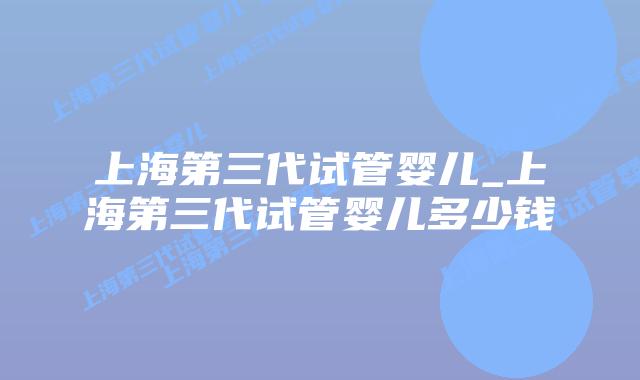 上海第三代试管婴儿_上海第三代试管婴儿多少钱