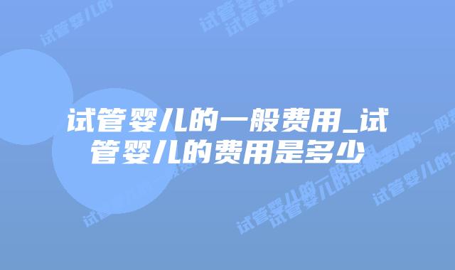 试管婴儿的一般费用_试管婴儿的费用是多少