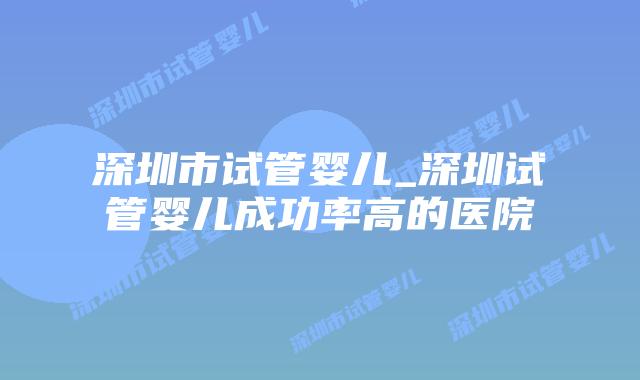 深圳市试管婴儿_深圳试管婴儿成功率高的医院