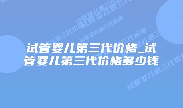 试管婴儿第三代价格_试管婴儿第三代价格多少钱