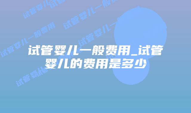 试管婴儿一般费用_试管婴儿的费用是多少