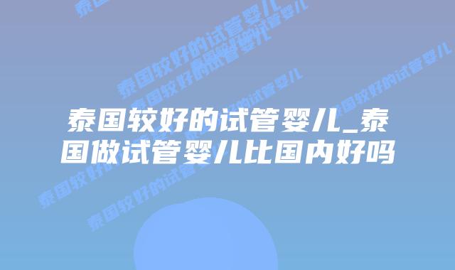 泰国较好的试管婴儿_泰国做试管婴儿比国内好吗