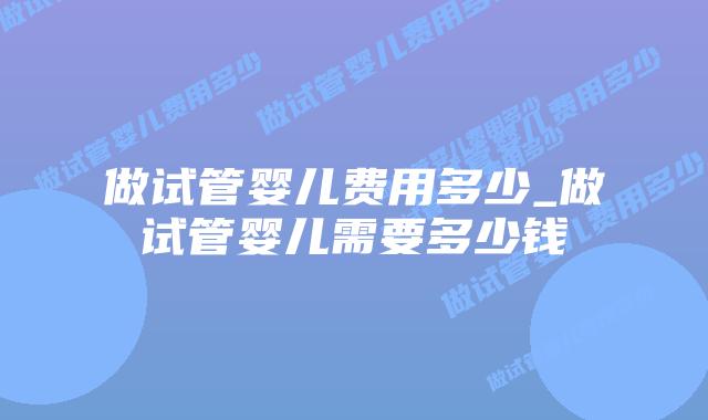 做试管婴儿费用多少_做试管婴儿需要多少钱