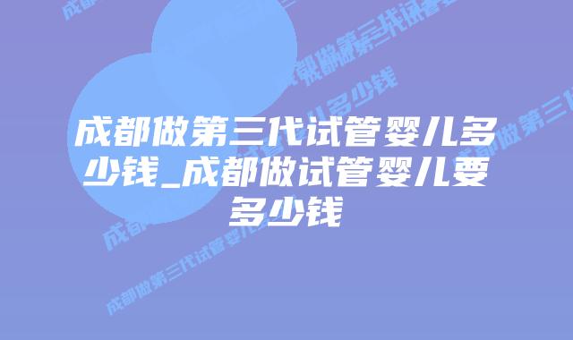 成都做第三代试管婴儿多少钱_成都做试管婴儿要多少钱