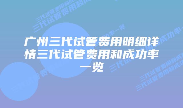 广州三代试管费用明细详情三代试管费用和成功率一览