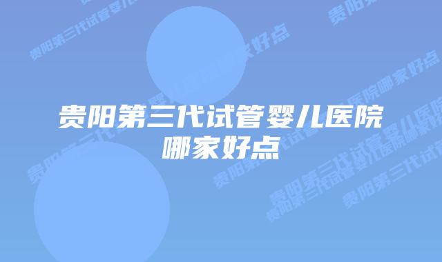 贵阳第三代试管婴儿医院哪家好点