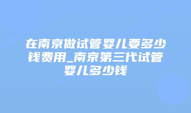 在南京做试管婴儿要多少钱费用_南京第三代试管婴儿多少钱