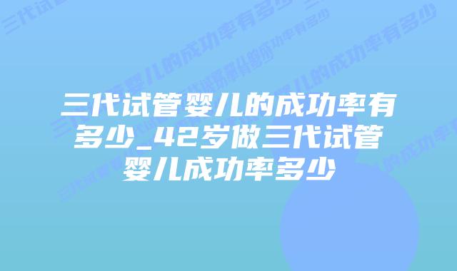 三代试管婴儿的成功率有多少_42岁做三代试管婴儿成功率多少