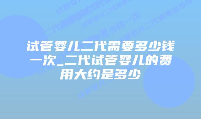 试管婴儿二代需要多少钱一次_二代试管婴儿的费用大约是多少