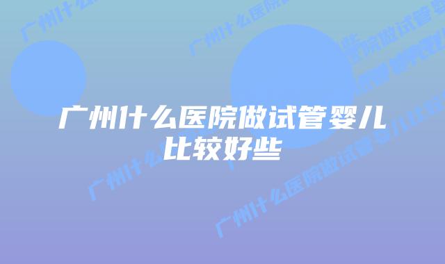 广州什么医院做试管婴儿比较好些