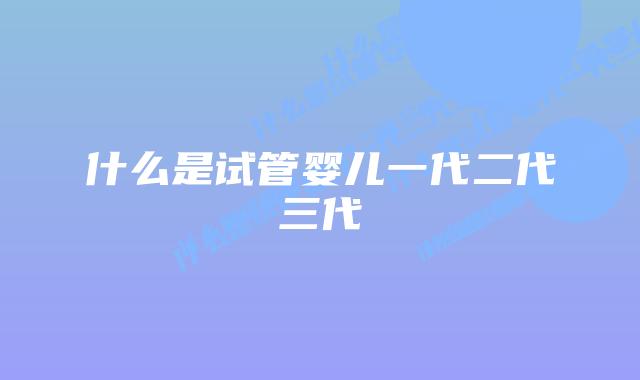 什么是试管婴儿一代二代三代