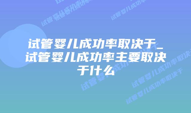 试管婴儿成功率取决于_试管婴儿成功率主要取决于什么