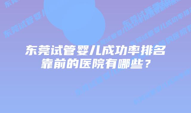 东莞试管婴儿成功率排名靠前的医院有哪些?