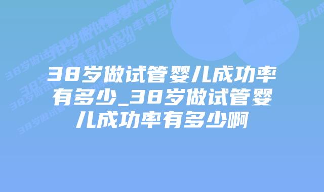 38岁做试管婴儿成功率有多少_38岁做试管婴儿成功率有多少啊