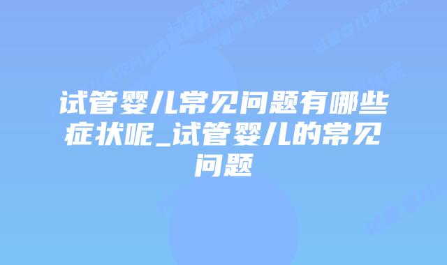 试管婴儿常见问题有哪些症状呢_试管婴儿的常见问题