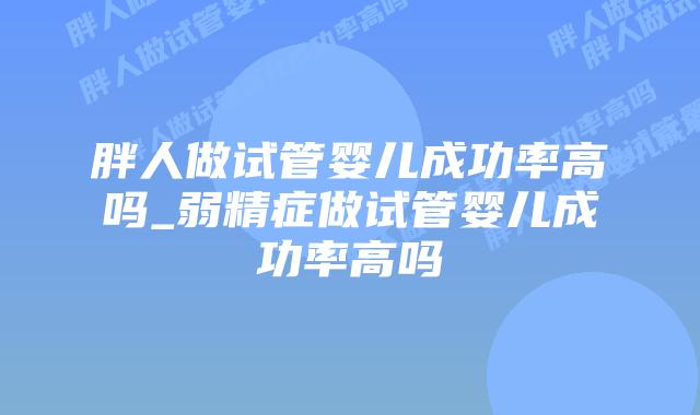 胖人做试管婴儿成功率高吗_弱精症做试管婴儿成功率高吗