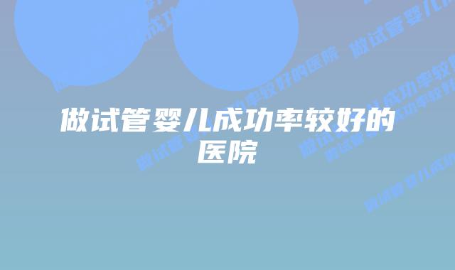 做试管婴儿成功率较好的医院
