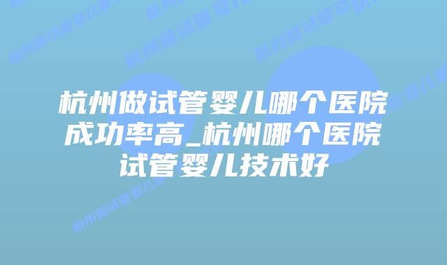 杭州做试管婴儿哪个医院成功率高_杭州哪个医院试管婴儿技术好