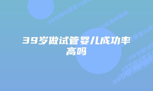 39岁做试管婴儿成功率高吗