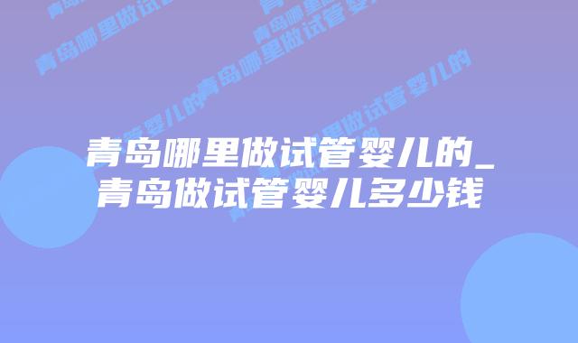 青岛哪里做试管婴儿的_青岛做试管婴儿多少钱